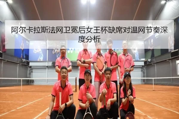 阿尔卡拉斯法网卫冕后女王杯缺席对温网节奏深度分析 - xingkong